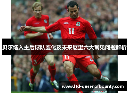 贝尔塔入主后球队变化及未来展望六大常见问题解析 贝尔塔入主后球队变化及未来展望六大常见问题解析