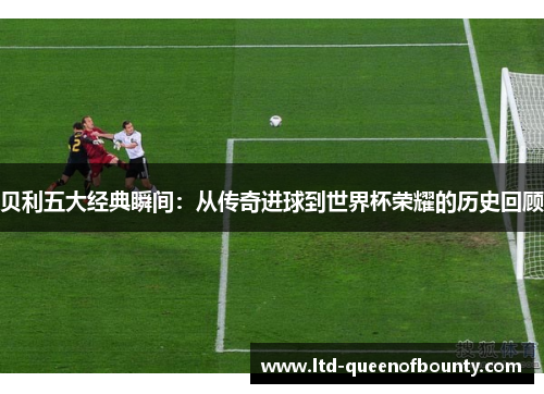 贝利五大经典瞬间：从传奇进球到世界杯荣耀的历史回顾