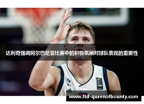 达利奇强调阿尔巴尼亚比赛中的积极氛围对球队表现的重要性