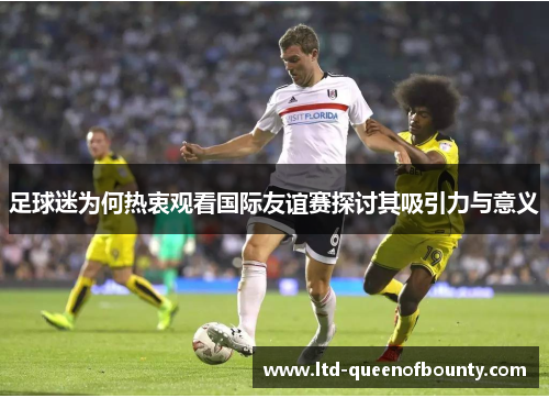 足球迷为何热衷观看国际友谊赛探讨其吸引力与意义