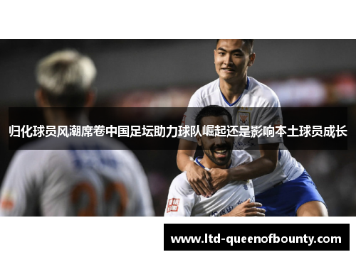 归化球员风潮席卷中国足坛助力球队崛起还是影响本土球员成长