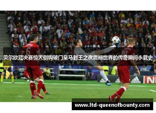 贝尔欧冠决赛惊天倒钩破门皇马封王之夜震撼世界的传奇瞬间永载史 贝尔欧冠决赛惊天倒钩破门皇马封王之夜震撼世界的传奇瞬间永载史